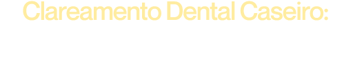 Clareamento Dental Caseiro: Desvendando Todos os Segredos